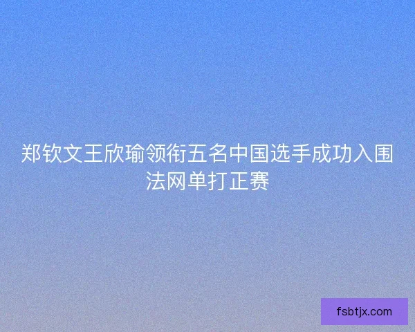 郑钦文王欣瑜领衔五名中国选手成功入围法网单打正赛