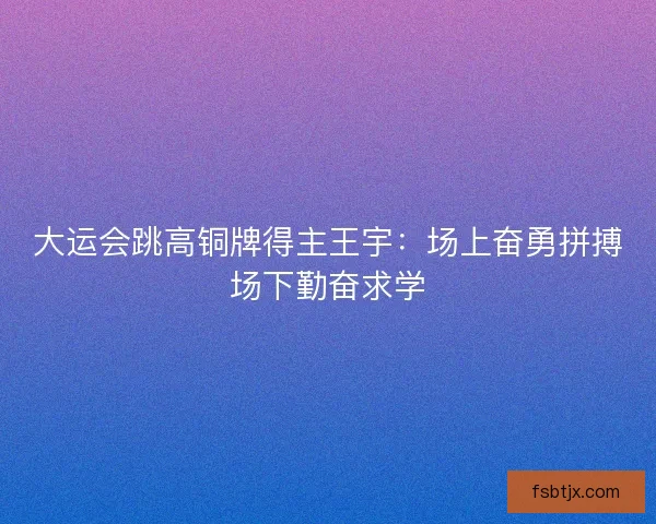 大运会跳高铜牌得主王宇：场上奋勇拼搏场下勤奋求学