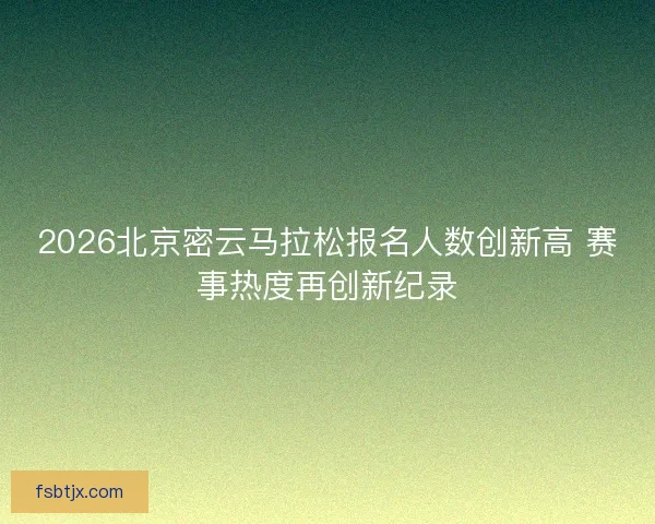 2026北京密云马拉松报名人数创新高 赛事热度再创新纪录