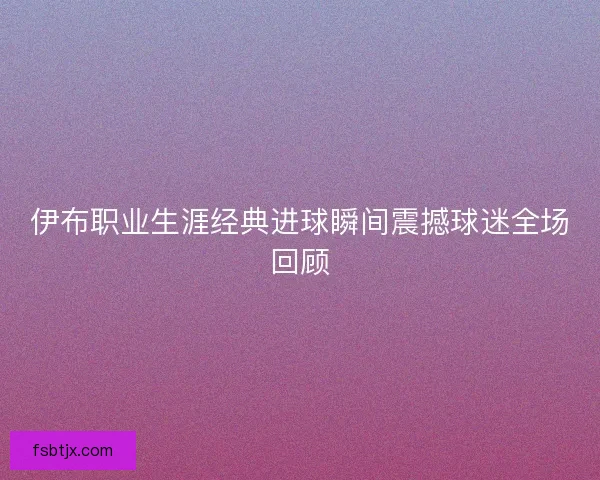 伊布职业生涯经典进球瞬间震撼球迷全场回顾