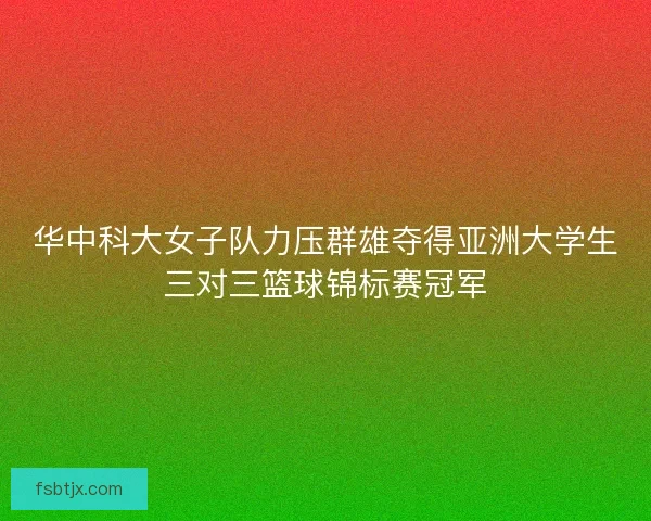 华中科大女子队力压群雄夺得亚洲大学生三对三篮球锦标赛冠军