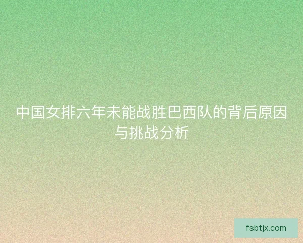 中国女排六年未能战胜巴西队的背后原因与挑战分析