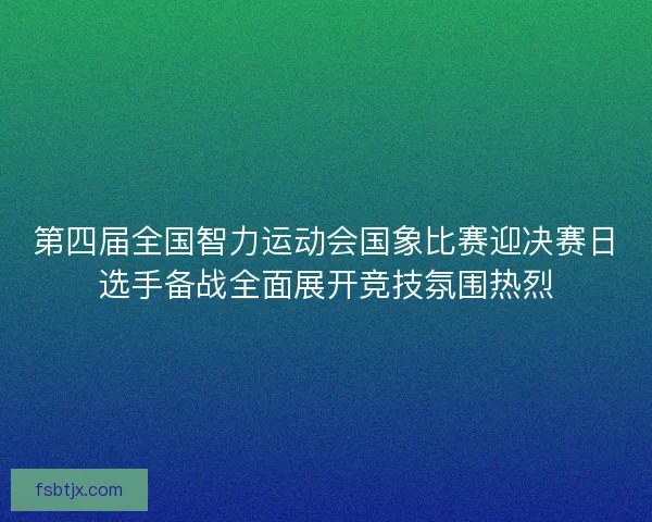 第四届全国智力运动会国象比赛迎决赛日选手备战全面展开竞技氛围热烈